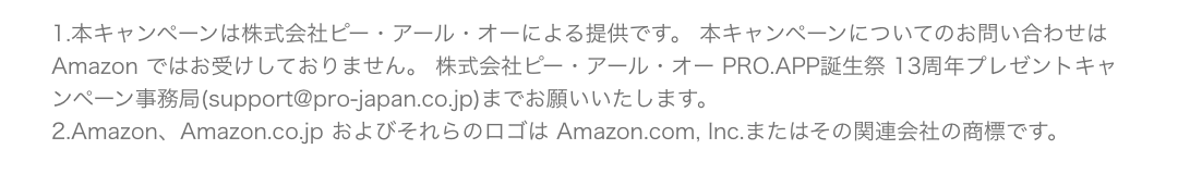 1.本キャンペーンは株式会社ピー・アール・オーによる提供です。 本キャンペーンについてのお問い合わせは Amazon ではお受けしておりません。 株式会社ピー・アール・オー PRO.APP誕生祭 13周年プレゼントキャンペーン事務局(support@pro-japan.co.jp)までお願いいたします。2.Amazon、Amazon.co.jp およびそれらのロゴは Amazon.com, Inc.またはその関連会社の商標です。